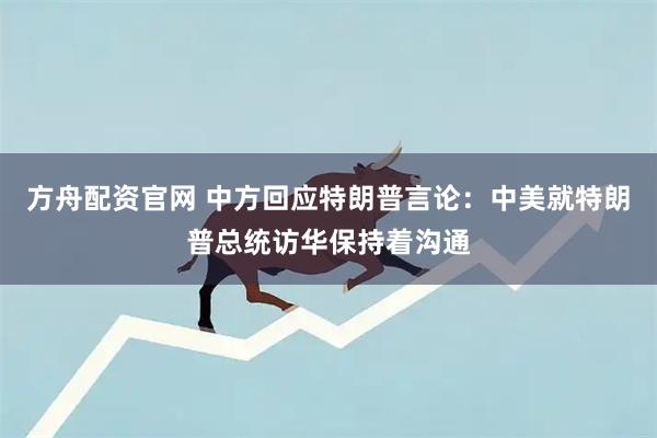 方舟配资官网 中方回应特朗普言论：中美就特朗普总统访华保持着沟通