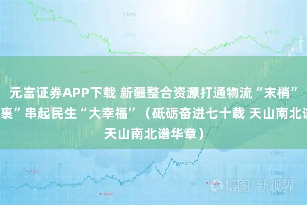 元富证券APP下载 新疆整合资源打通物流“末梢” “小包裹”串起民生“大幸福”（砥砺奋进七十载 天山南北谱华章）