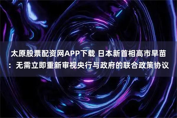 太原股票配资网APP下载 日本新首相高市早苗：无需立即重新审视央行与政府的联合政策协议