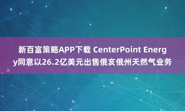 新百富策略APP下载 CenterPoint Energy同意以26.2亿美元出售俄亥俄州天然气业务