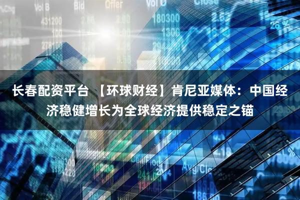 长春配资平台 【环球财经】肯尼亚媒体：中国经济稳健增长为全球经济提供稳定之锚