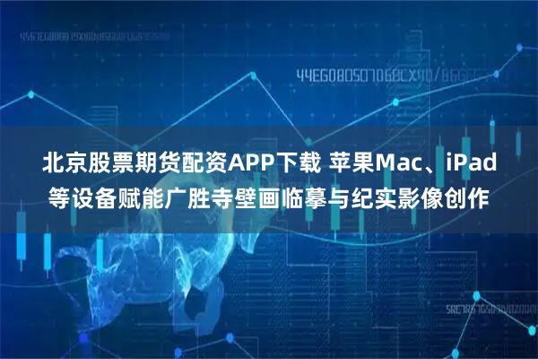 北京股票期货配资APP下载 苹果Mac、iPad等设备赋能广胜寺壁画临摹与纪实影像创作