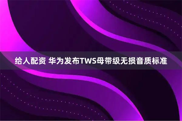 给人配资 华为发布TWS母带级无损音质标准