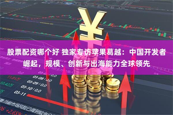 股票配资哪个好 独家专访苹果葛越：中国开发者崛起，规模、创新与出海能力全球领先