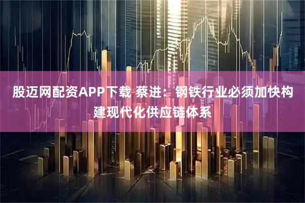 股迈网配资APP下载 蔡进：钢铁行业必须加快构建现代化供应链体系