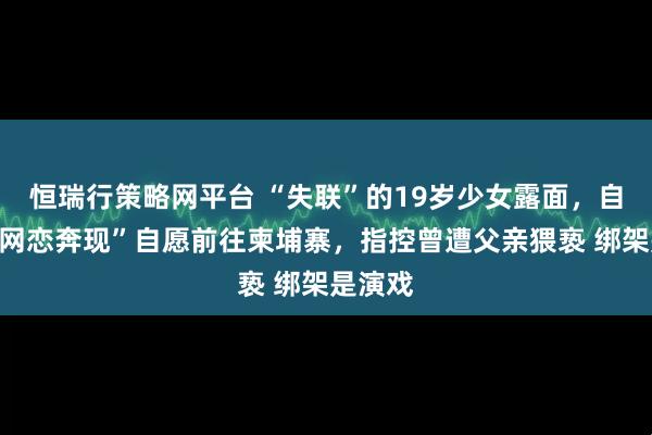 恒瑞行策略网平台 “失联”的19岁少女露面，自称因“网恋奔现”自愿前往柬埔寨，指控曾遭父亲猥亵 绑架是演戏